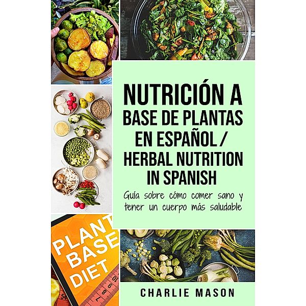 Nutrición a Base de Plantas En Español/ Herbal Nutrition In Spanish: Guía Sobre Cómo Comer Sano y Tener un Cuerpo Más Saludable, Charlie Mason