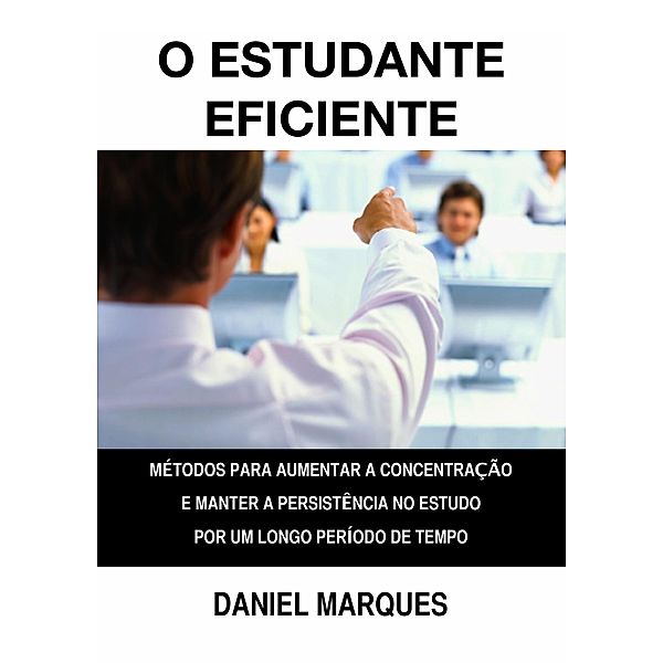 O Estudante Eficiente: Métodos para Aumentar a Concentração e Manter a Persistência no Estudo por um Longo Período de Tempo, Daniel Marques