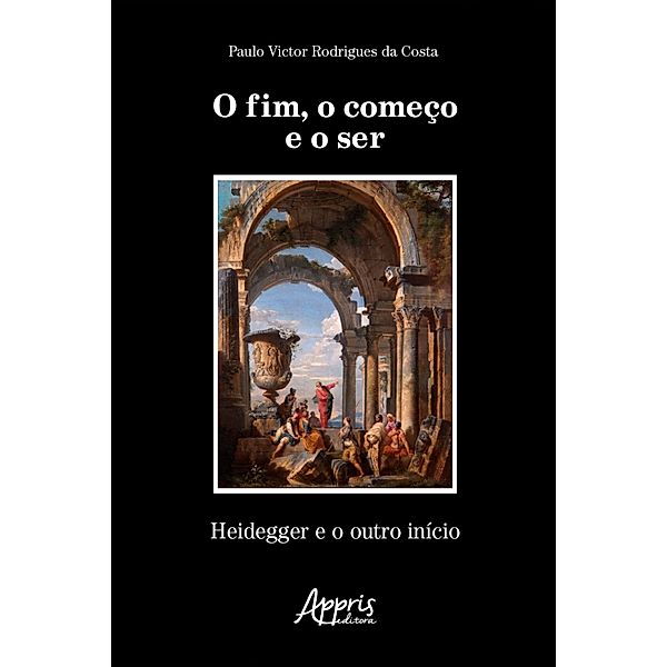 O Fim, o Começo e o Ser: Heidegger e o outro Início, Paulo Victor Rodrigues da Costa