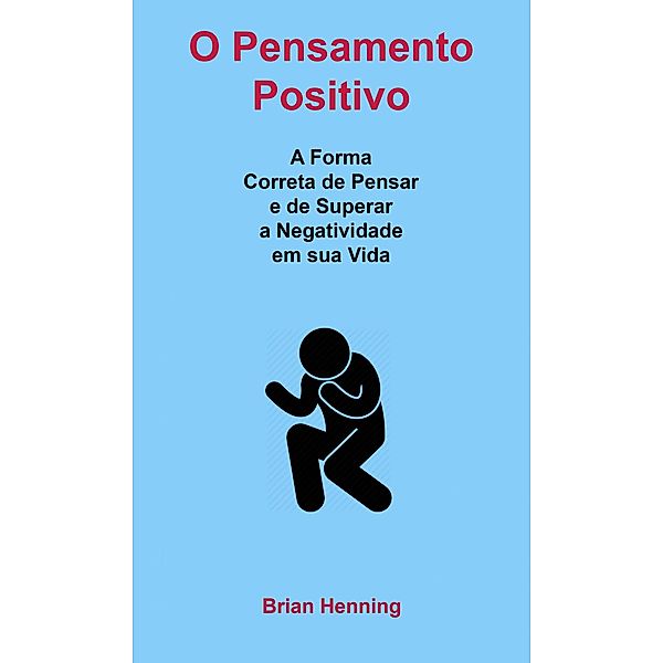 O Pensamento Positivo: A Forma Correta de Pensar e de Superar a Negatividade em sua Vida, Brian Henning