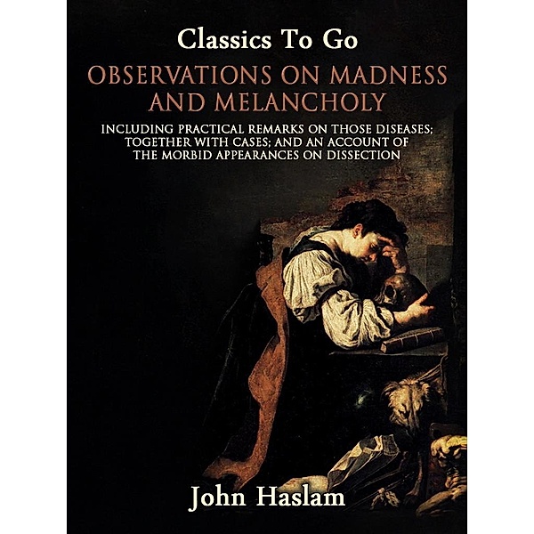 Observations on Madness and Melancholy - Including Practical Remarks on Those Diseases; Together With Cases; And an Account of the Morbid Appearances on Dissection, John Haslam