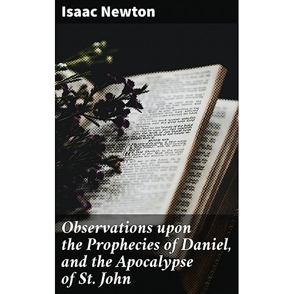 Observations upon the Prophecies of Daniel, and the Apocalypse of St. John, Isaac Newton