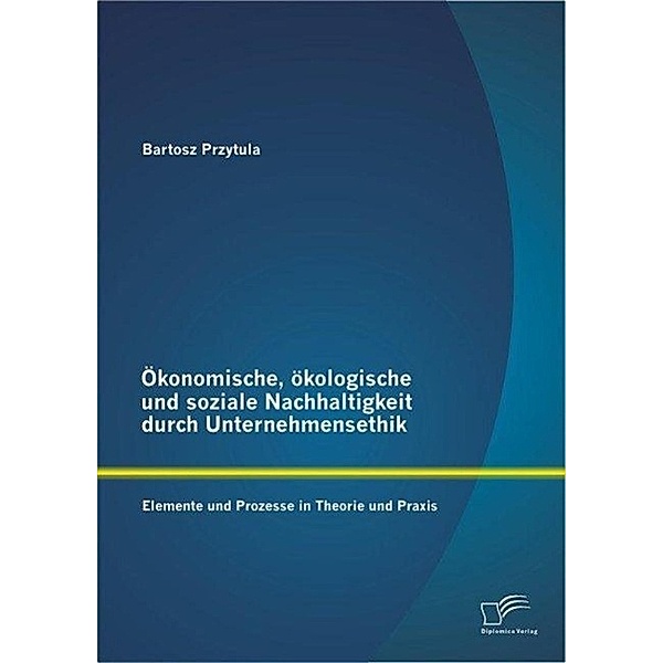 Ökonomische, ökologische und soziale Nachhaltigkeit durch Unternehmensethik: Elemente und Prozesse in Theorie und Praxis, Bartosz Przytula