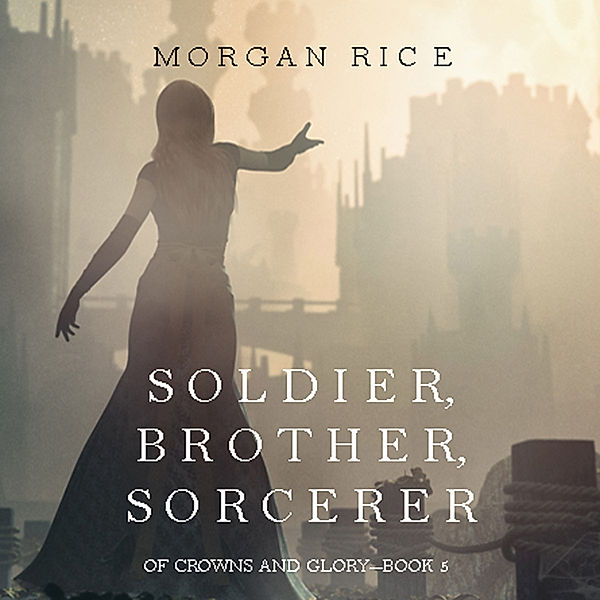 Of Crowns and Glory - 5 - Soldier, Brother, Sorcerer (Of Crowns and Glory—Book 5), Morgan Rice