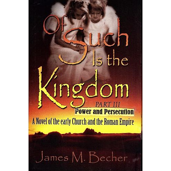 Of Such Is The Kingdom Part III: Power And Persecution, A Novel of the Early Church and the Roman Empire (Of Such Is The Kingdom, A Novel of Bibllical Times, #3) / Of Such Is The Kingdom, A Novel of Bibllical Times, James M. Becher