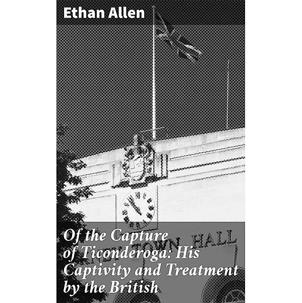 Of the Capture of Ticonderoga: His Captivity and Treatment by the British, Ethan Allen