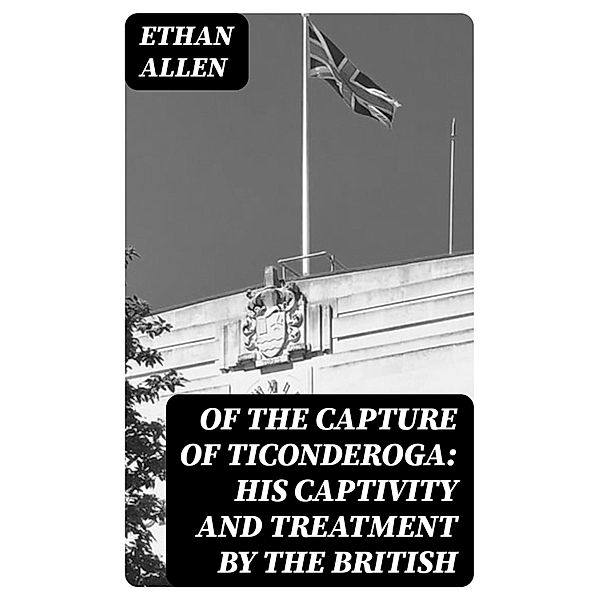 Of the Capture of Ticonderoga: His Captivity and Treatment by the British, Ethan Allen