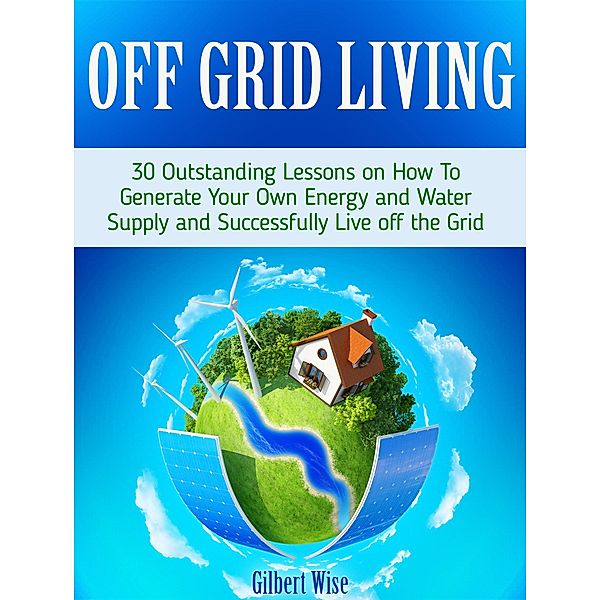 Off Grid Living: 30 Outstanding Lessons on How To Generate Your Own Energy and Water Supply and Successfully Live off the Grid, Gilbert Wise