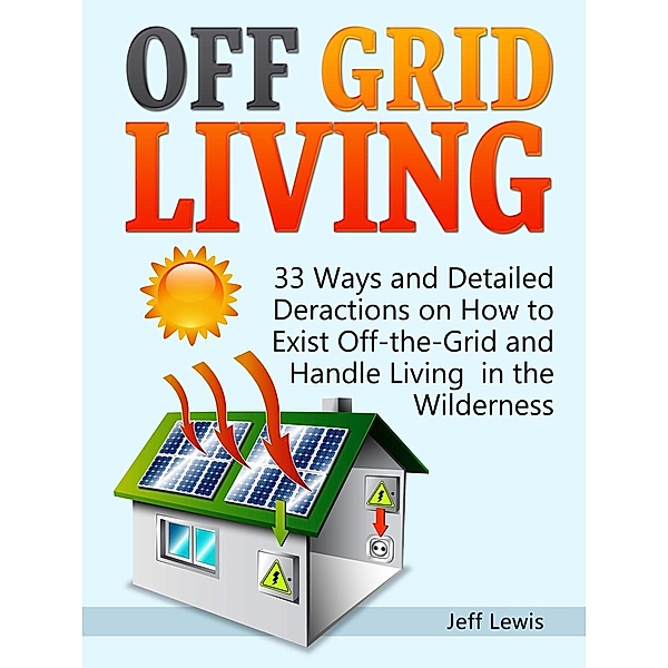 Off Grid Living: 33 Ways and Detailed Deractions on How to Exist Off-the-Grid and Handle Living in the Wilderness, Jeff Lewis