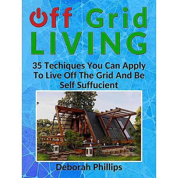 Off Grid Living: 35 Techniques You Can Apply To Live Off The Grid And Be Self Sufficient, Deborah Phillips