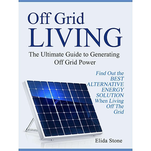 Off Grid Living: The Ultimate Guide to Generating Off Grid Power. Find Out the Best Alternative Energy Solution When Living Off The Grid, Elida Stone