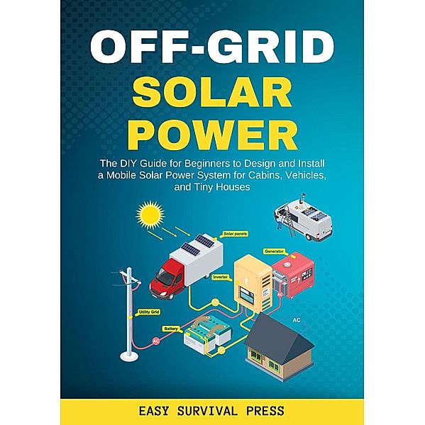 Off-Grid Solar Power  The DIY Guide for Beginners to Design and Install a Mobile Solar Power System for Cabins, Vehicles, and Tiny Houses, Easy Survival Press