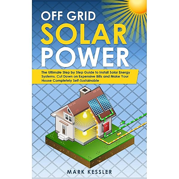 Off Grid Solar Power: The Ultimate Step by Step Guide to Install Solar Energy Systems. Cut Down on Expensive Bills and Make Your House Completely Self-Sustainable, Mark Kessler