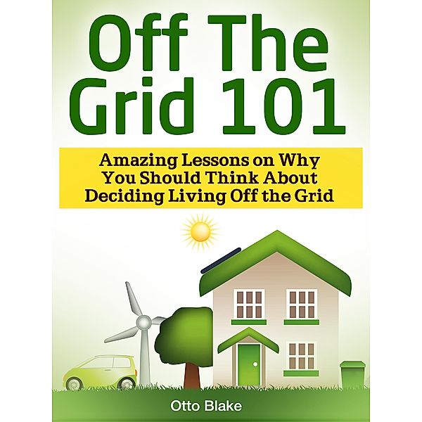 Off The Grid 101: Amazing Lessons on Why You Should Think About Deciding Living Off the Grid, Otto Blake