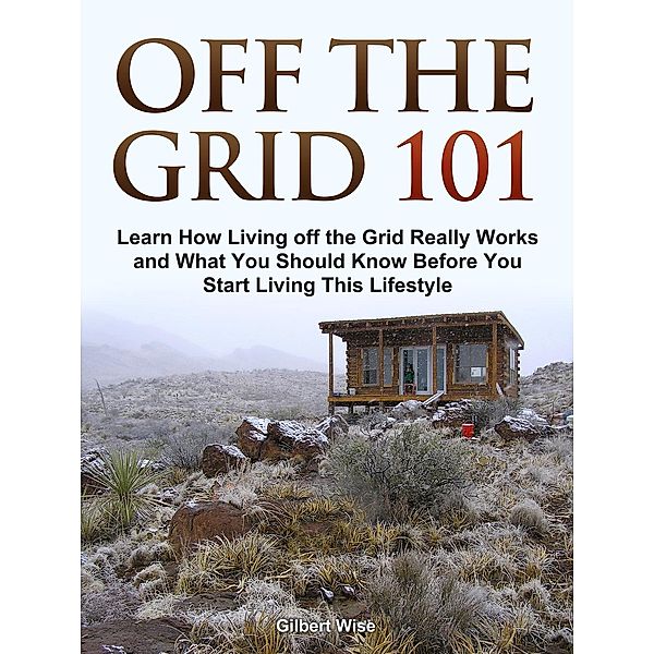 Off the Grid 101: Learn How Living off the Grid Really Works and What You Should Know Before You Start Living This Lifestyle, Gilbert Wise