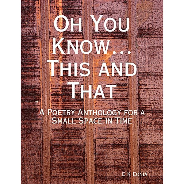 Oh You Know...This and That:  A Poetry Anthology for a Small Space in Time, E K Eonia