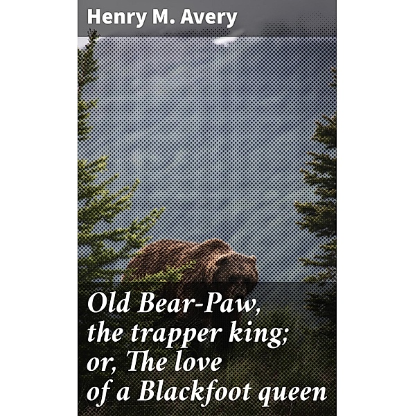 Old Bear-Paw, the trapper king; or, The love of a Blackfoot queen, Henry M. Avery