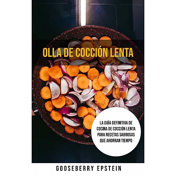 Olla De Cocción Lenta: La Guía Definitiva De Cocina De Cocción Lenta Para Recetas Sabrosas Que Ahorran Tiempo, Gooseberry Epstein