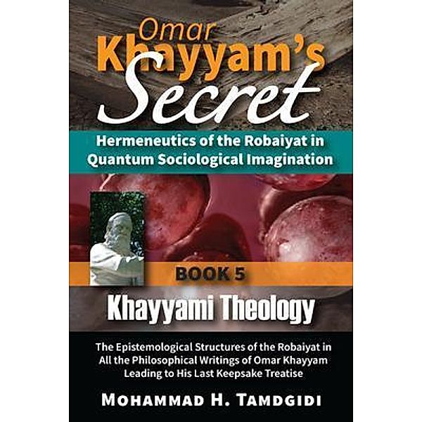 Omar Khayyam's Secret: Hermeneutics of the Robaiyat in Quantum Sociological Imagination: Book 5: Khayyami Theology / Tayyebeh Series in East-West Research and Translation, Mohammad H. Tamdgidi