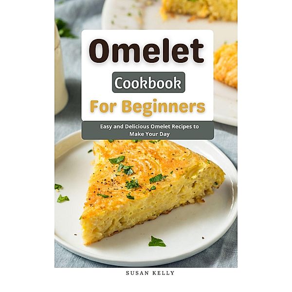 Omelet Cookbook For Beginners : Easy and Delicious Omelet Recipes to Make Your Day, Susan Kelly