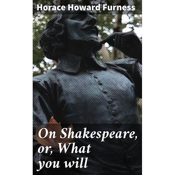 On Shakespeare, or, What you will, Horace Howard Furness
