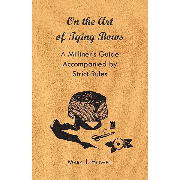 On the Art of Tying Bows - A Milliner's Guide Accompanied by Strict Rules, Mary J. Howell