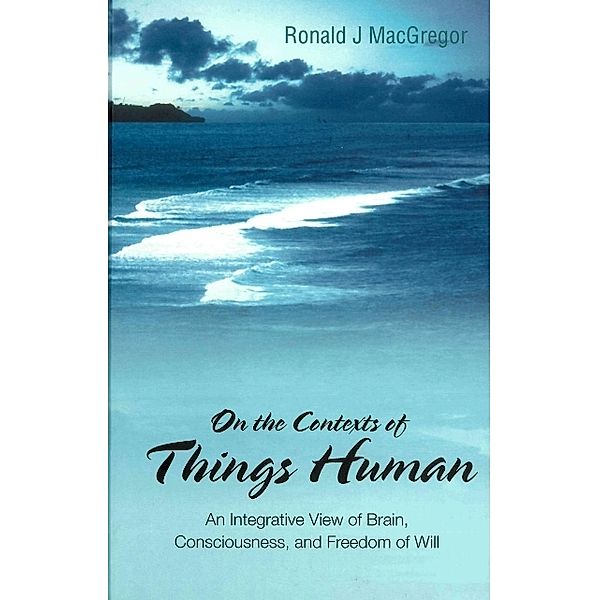 On The Contexts Of Things Human: An Integrative View Of Brain, Consciousness, And Freedom Of Will, Ronald J Macgregor