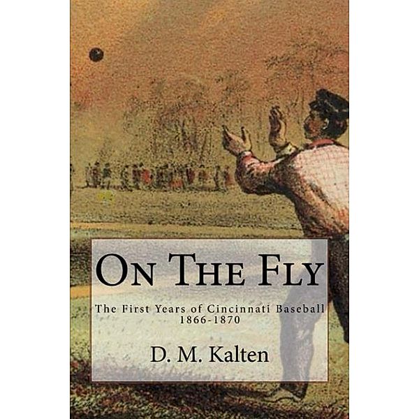 On the Fly: The First Years of Cincinnati Baseball 1866-1870, D. M. Kalten