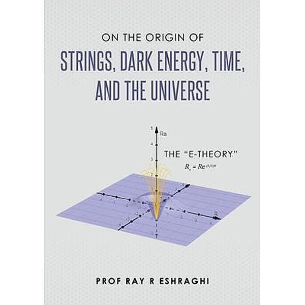 On the Origin of Strings, Dark Energy, Time, and the Universe, Ray Eshraghi