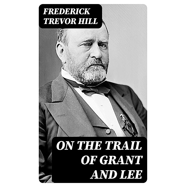 On the Trail of Grant and Lee, Frederick Trevor Hill