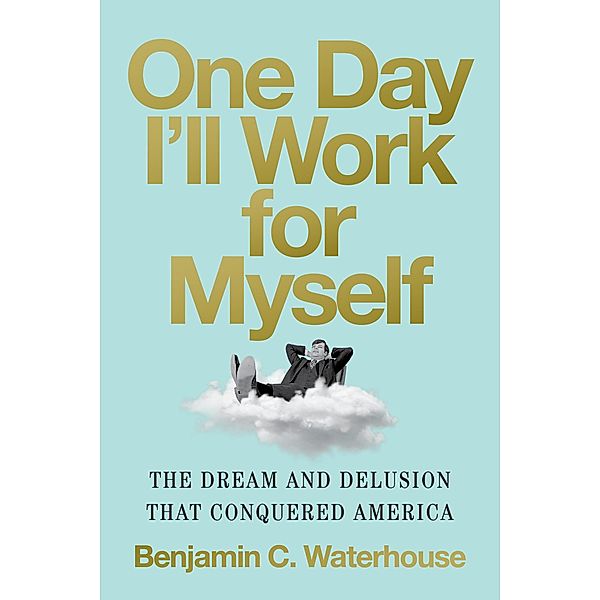 One Day I'll Work for Myself: The Dream and Delusion That Conquered America, Benjamin C. Waterhouse