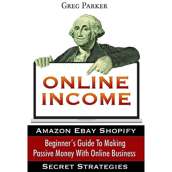 Online Income: Beginner's Guide To Making passive Money with online business (Amazon, Ebay, Web Design, Shopify, Secret Strategies), Greg Parker