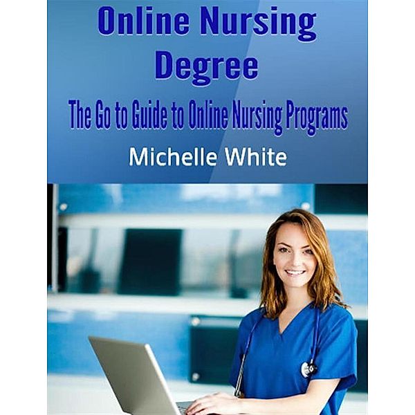 Online Nursing Degree: The Go to Guide to Online Nursing Programs, Michelle White