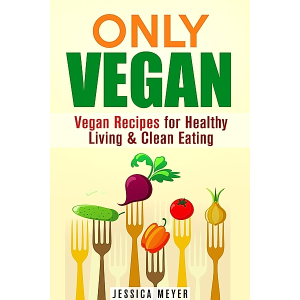 Only Vegan: Vegan Recipes for Healthy Living & Clean Eating (Cookbook for Vegetarians & Vegans) / Cookbook for Vegetarians & Vegans, Jessica Meyer