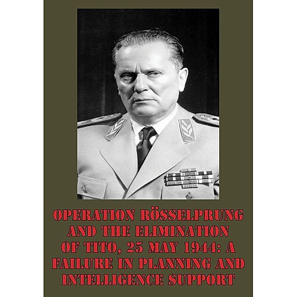 Operation Rosselprung And The Elimination Of Tito, 25 May 1944: A Failure In Planning And Intelligence Support, Lieutenant-Colonel Wayne D. Eyre