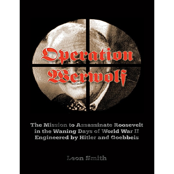 Operation 'Werwolf': The Mission to Assassinate Roosevelt In the Waning Days of World War I I Engineered By Hitler and Goebbels, Leon Smith