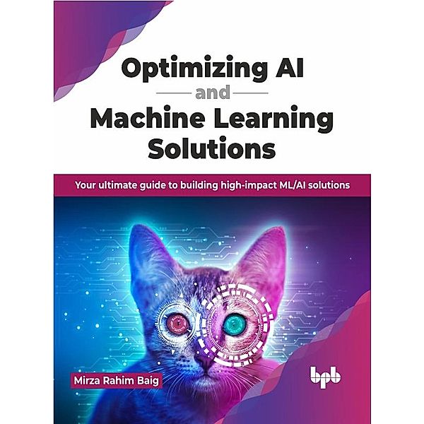Optimizing AI and Machine Learning Solutions: Your ultimate guide to building high-impact ML/AI solutions, Mirza Rahim Baig