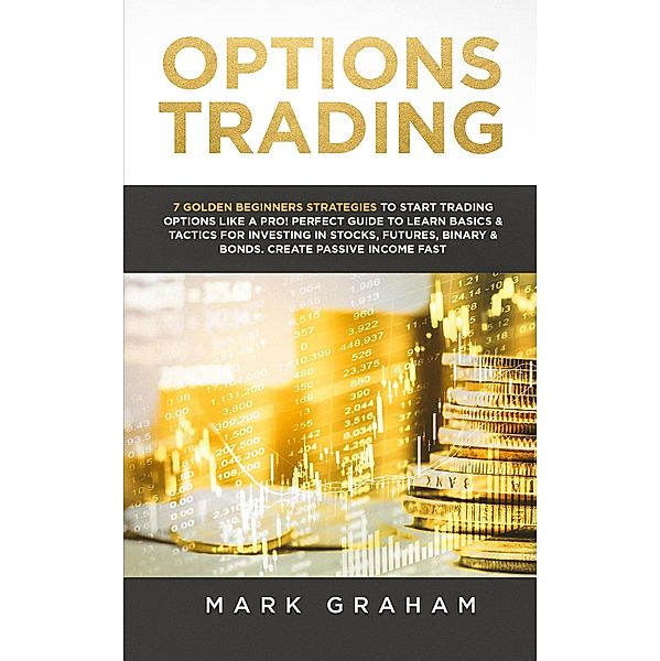 Options Trading: 7 Golden Beginners Strategies to Start Trading Options Like a PRO! Perfect Guide to Learn Basics & Tactics for Investing in Stocks, Futures, Binary & Bonds. Create Passive Income Fast, Mark Graham