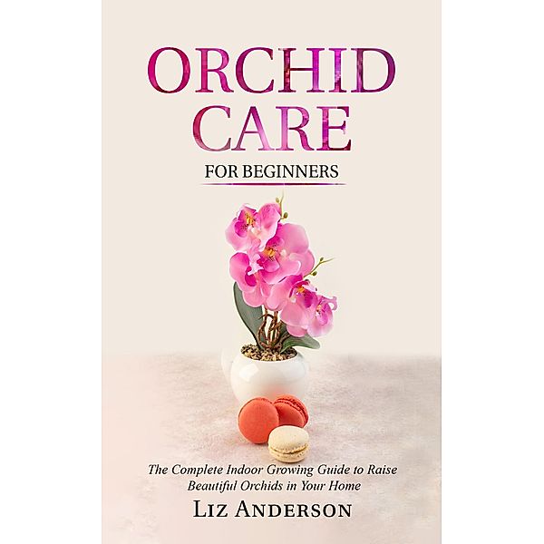 Orchid Care For Beginners: The Complete Indoor Growing Guide to Raise Beautiful Orchids in Your Home, Liz Anderson