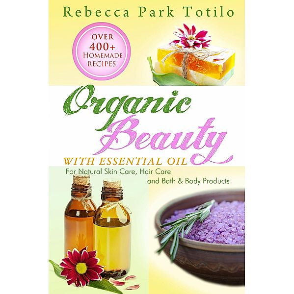 Organic Beauty With Essential Oil: Over 400+ Homemade Recipes for Natural Skin Care, Hair Care and Bath & Body Products, Rebecca Park Totilo