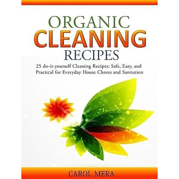 Organic Cleaning Recipes 25 do-it-yourself Cleaning Recipes: Safe, Easy, and Practical for Everyday House Chores and Sanitation, Carol Mera