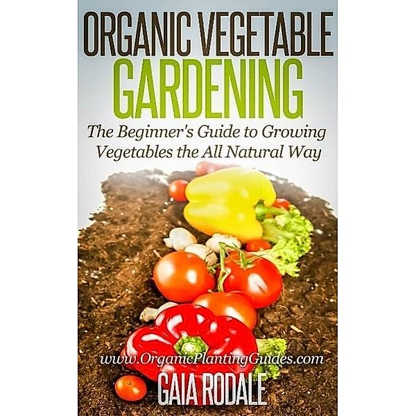 Organic Vegetable Gardening: The Beginners Guide to Growing Vegetables the All Natural Way, Gaia Rodale