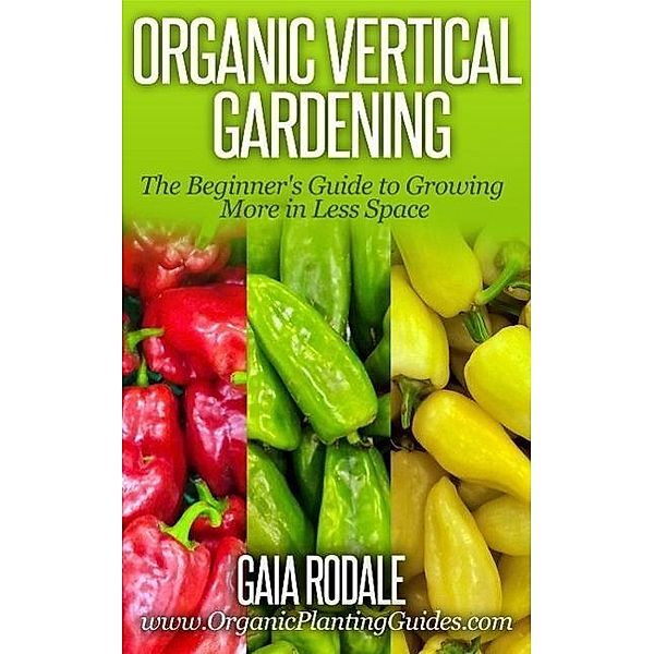 Organic Vertical Gardening: The Beginner's Guide to Growing More in Less Space (Organic Gardening Beginners Planting Guides), Gaia Rodale