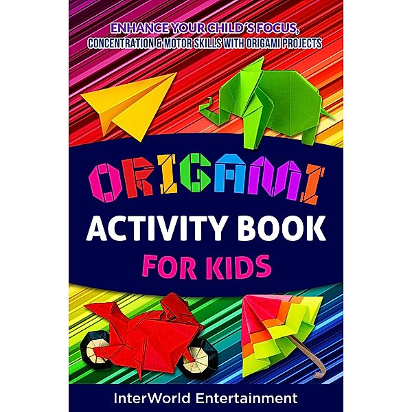 Origami Activity Book For Kids : Enhance Your Child´s Focus, Concentration & Motor Skills With Origami Projects (InterWorld Origami, #3) / InterWorld Origami, InterWorld Entertainment