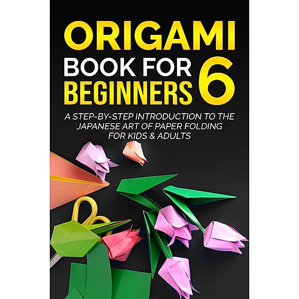 Origami Book for Beginners 6: A Step-by-Step Introduction to the Japanese Art of Paper Folding for Kids & Adults / Origami Book For Beginners, Yuto Kanazawa