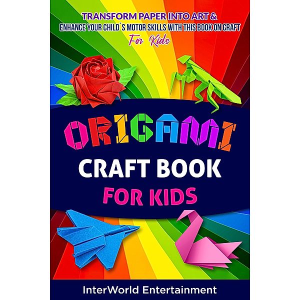 Origami Craft Book For Kids : Transform Paper Into Art & Enhance Your Child´s Motor Skills With This Book On Craft (InterWorld Origami, #4) / InterWorld Origami, InterWorld Entertainment