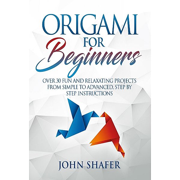 Origami for Beginners: Over 30 Fun and Relaxating Projects from Simple to Advanced, Step by Step Instructions, John Shafer