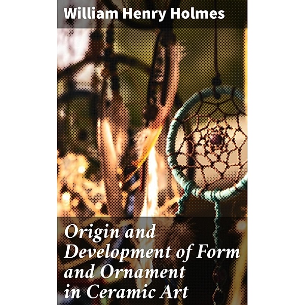 Origin and Development of Form and Ornament in Ceramic Art, William Henry Holmes