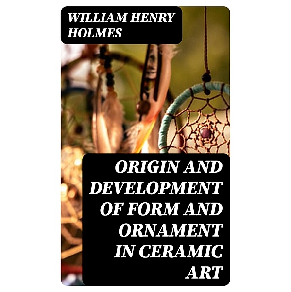 Origin and Development of Form and Ornament in Ceramic Art, William Henry Holmes