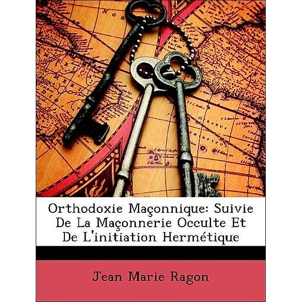 Orthodoxie Maconnique: Suivie de La Maconnerie Occulte Et de L'Initiation Hermetique, Jean Marie Ragon